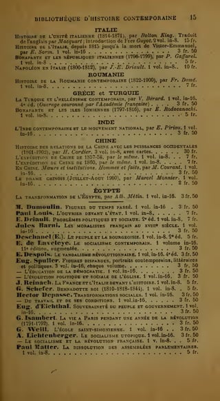 BIBLIOTHÈQUE D'HISTOIRE CONTEMPORAINE 15 
tt at.tt; 
Histoire de l'okitè italienne (1814-1871), par Bolton King. Traduit 
de l'anglais par J/aeçuar< ; introduction de Kves GMyo(.2vol. in-8. 15 fr. 
Histoire de l'Itaub, depuis 1815 jusqu'à la mort de Victor-Emmanuel, 
par E. Sorin. 1 vol. in-16 3 fr. 50 
Bonaparte et les républiques italiennes (1796-1'799), par P. Ga/farel. 
1 vol. in-8 5 fr- 
Napoléon en Italie (1800-1812), par J.-E. Driault. 1 vol. in-8.. 10 fr. 
ROUMANIE 
Histoire de la RonMASiB contemporaine (1822-1900), par Fr. Damé. 
1 vol. in-S 7 fr. 
GRÈCE et TURQUIE 
La Turooie et l'hellénisme contemporain, par V. Bérard, 1 vol. in-16. 
4" éd. (Ouvrage couronné par l'Académie française) .... 3 fr. 50 
Bonaparte et les îles Ioniennes (1797-1816), par E. Rodocanachi. 
1 vol. in-8 5 tr. 
INDE 
L'Inde contemporaine et le mouvement national, par E. Piriou. 1 vol. 
in-16 3 fr. 50 
CHINE 
Histoire des relations de la Chine avec les puissances occidentales 
(1861-1902), par H. Cordier. 3 vol. in-8, avec cartes. ..... 30 fr. 
L'expédition de Chine de 1857-58, par le même. 1 vol. in-8. . . 7 fr. 
L'expédition de Chine de 1860, par le même. 1 vol. in-8 7 fr. 
En Chine. Moeurs et institutions. Hommes et faits, pacilT. Courant. 1 vol. 
in-16 3 fr. 50 
Le drame chinois (Juillet-Août 1900), par Marcel Monnier. 1 vol. 
in-16 2 fr. 50 
EGYPTE 
La transformation de l'Egypte, par Alb. Métin. 1 vol. in-16. 3 fr. 50 
M, Dnnioalin. Figures du temps passé. 1 vol. in-16 . 3 fr. 50 
Paul Louis. L'ouvrier devant l'état. 1 vol. in-8 7 fr. 
E. Driault. Problèmes politiques et sociaux. 2« éd. 1 vol. in-8. 7 fr. 
.Jules Barni. Les moralistes françai.i au xviiie siècle. 1 vol. 
in-10 3 fr. 50 
Desclianei (E.). Le peuple et la bourgeoisie. 1 vol. in-8. Q* éd. 5 fr. 
E. de Laveleye. Le socialisme contemporain. 1 volume in-16. 
11' f-dilion, augmentée 3 fr. 50 
E.Despoîs. Le vandalisme révolutionnaire. 1 vol. in-16. 4' éd. 3fr.50 
Eug. Spuller. Figures disparues, portraits contemporains, littéraires 
et politiques. 3 vo.l. in-16, chaque volume 3 fr. 50 — L'éducation de la démocratie. 1 vol. in-16 3 fr. 50 — L'évolution politique et sociale de l'église. 1 vol. in-16. 3 fr. 50 
«I. Reinach. La France et l'Italie devant l'histoire. 1 vol. in-8. 5 fr. 
fi. Scliefer. Bernadotte roi (1810-1818-1844). 1 vol. in-8. . 5 fr. 
Hector Dépasse. Transformations sociales. 1 vol. in-16. 3 fr. 50 — Du TRAVAIL et DE SES CONDITIONS. 1 Vol. in-16 3 fr. 50 
Eus. d'Eichthal. Souveraineté du peuple et gouvernement. 1 vol. 
in-16 3fr. 50 
G. Isanibert. La vie a Paris pendant une année de la révolution 
(1791-n92). 1 vol. in-16 3 fr. 50 
G. Weill. L'école saint-simonienne. 1 vol. in-16 . . 3 fr. 50 
A. Ochtenberger. Le socialisme utopique. 1vol. in-16. 3 fr. 50 
— Le socialisme et la révolution française. 1 v. in-8. . . 5 fr. 
Paai Mattep. La dissolution des assemblées parlementaires. 
1 vol. in-8 5 fr. 
A' 
 