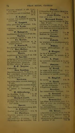 FÉLIX ALCAN, KDITEUR 
11k 
L'homme criminel. édit. 2 vol., 
3» édit Payot. 
avec atlas. » 36 fr. 
^ .10 fr. 
É. Lnbac. 
Le crime (causes et remèdes). 2° éd. 
Esquisse d'un système de psychol. 
ralionnelle. 3 fr. 75 
G. Lnqaet. 
Idées générales de psychol. 5 fr. 
G. Lyon. 
L'idéalisme en An;_'lelerre au xvin» 
siècle. "^ fr. 50 
P. Malapcrt. 
Les éléments du cariiclcre.2" éd. 5fr. 
.Clarion. 
La solidarité morale. 6« édit. 5 fr. 
Fr. niartiit. 
La perception extérieure et_ la 
science positive. 5 fr. 
il. Maxwell. 
Les phénomènes psych. 3" éd. 5 fr. 
. • Max Mnller. 
Nouv. éludes de mylhol. 12 fr. 50 
Myers. 
Lapersonnalité tiiin)ainc.2«éd. 7.50 
E. ÎNavîlle. 
La logique derhypolhèse.2» éd. 5fr. 
La délinition de la i.liilosopbie. 5 fr. 
Les philosophies négatives. 5 fr. 
Le libre arbitre. 2= édition. 5 fr. 
J,-P. IXayrac. 
L'attention. 3 fr. 75 
Max Xordau. 
Dégénérescence. 2v. 7" éd. 17 fr. 50 
Les mensonges conventionnels de 
notre civilisation. 9° éd. 5 fr. 
Vus du dehors. 5 fr. 
Xovîcow. 
Les luttes entre sociétés humaines. 
2« édit. 10 fr. 
Les gaspillages des sociétés moder-nes. 
2= édit. 5 fr. 
La justice et l'extension de la 
vie. 7 fr. 50 
H. Oldenberg. 
Le Bouddha. 2« éd. 7 fr. 50 
La religion du Véda. 10 fr. 
Ossîp-Lourié. 
La philosophie russe contemp. 5 fr. 
Psychol. des romanciers russes au 
xix« siècle. 7 fr. 50 
OnvPé. 
Form.litter.de la pensée grecq. 10 fr. 
G. PalanJc. 
Combat pour l'indivirlu. 3 fr. 75 
Fr. Paiiiliau. 
L'activité meniale et les élémenis 
de l'esprit. 10 fr. 
Les caractères. 2' édition. 5 fr. 
Les mensonges du caractère. 5fr. 
L'éducation de la volonté. 28«éd. 5 fr. 
La croyance. 2" éd. 5 fr. 
Jean Pérè»*. 
L'art et le réel. 3 fr. 75 
Bernard Perez. 
Les trois premières années de l'en-fant. 
5* édit. 5 fr. 
L'enfant de 3 à 7 ans. 4« éd. u ir. 
L'éd. mor. dès le berceau. 4" éd. 5fr. 
L'éd. intell.dès le berceau.2' éd. 5 fr. 
C. Piat. 
La personne humaine. 7 fr. 50 
Destinée de l'homme. 5 fr, 
Pîcavet. 
Les idéologues. 10 fr. 
Piderit. 
La mimique et la physiognomonie, 
avec 95 fig. 5 fr. 
Pillon. 
L'année philosophique. 17 vol 
. 
chacun. 5 fr. 
J. Pioger. 
La vie et la pensée. 5 fr. 
La vie sociale, la morale et le 
progrès. 5 fr. 
L. Prat. 
Le caractère empirique et la per-sonne. 
7 fr. 50 
Preyer. 
Éléments de phvsiologie. 5 fr. 
L. Proal. 
Le crime et la peine. 3* éd. 10 fr, 
La criminalité politique. 5 fr. 
Le crime et le suicide passionnels. 
10 fr, 
G. Rageot. 
Le succès. 3 fr. 75 
F. Ranh. 
De la méthode dans la psycholo-gie 
des sentiments. 5 fr. 
L'expérience morale. 3 fr. <."> 
Récéjac. 
La connaissance mystique. ô fr. 
G. Renard. 
La méthode scicntitique de l'his-toire 
littéraire. 10 fr. 
Renuuvîer. 
Les dilem. de la rnétaph. pure. 5 fr 
Hist. et solut. des problèmes mé-taphysiques. 
7 fr. ")() 
Le personnalisme. 10 IV. 
Critiquedoladoclrine do Kanl. !';''< 
Th. Ribot. 
L'hérédité psycholo?. 8° éd. 7 fr. 50 
La psychologie anglaise contem-poraine. 
3° éd. 7 fr. 50 
La psychologie allemande contem-poraine. 
6» éd. 7 fr. 50 
 