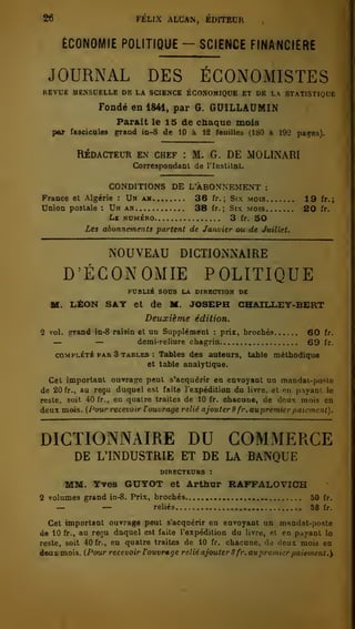 26 FÉLIX ALCAN, ÉDITEUR 
ECONOMIE POLITIQUE - SCIENCE FINANCIÈRE 
JOURNAL DES ÉCONOMISTES 
REVUE MENSUELLE DE LA SUENCK BCONOMIQUE ET DR LA STATISTIQUE 
Fondé en 1841, par G. GUILLAUMIN 
Parait le 1 5 de chaque mois 
par faaoioales grand in-8 de 10 à 12 feuilles (180 à 192 pages). 
RÉDACTEUR EN CHEF : M. G. DE MOLINARI 
Correspoodant de l'Institut. 
CONDITIONS DE L'ABONNEMENT : 
France et Algérie : Un au.. 36 fr. ; Six mois 19 fr.; 
Union postale : Un an 38 fr. ; Six mois 20 fr. 
Le numéro 3 fr. 50 
Les abonnements partent de Janvier ou de Juillet. 
NOUVEAU DICTIONNAIRE 
D'ÉCONOMIE POLITIQUE 
PUBLIÉ SOUS LA DIRECTION DE 
M. LÉON SAT et de M. JOSEPH CHAILLEY-BERT 
Deuxième édition. 
2 vol. ^and in-8 raisin et un Supplément : prix, brochés 60 fr. — — demi-reliure chagrin 69 fr. 
COMPLÉTÉ PAR 3 TABLES : Tables d«s auteurs, table méthodique 
et table analytique. 
Cet important ouvrage peut s'acquérir en envoyant un mandat-po.^te 
de 20 fr., au reçu duquel est faite l'espédition du livre, et en pnyaol le 
reste, soit 40 fr., en quatre traites de 10 fr. chacune, de deux mois en 
deux mois. (Pour recevoir Vouvrtige relié ajouter S fr. aupremier paiement), 
DICTIONNAIRE DU COMMERCE 
DE L'INDUSTRIE ET DE LA BANQUE 
DIRECTEURS : 
MM. Yves GUYOT et Arthur RAFFALOVICH 
2 volumes grand in-8. Prix, brochés 50 fr. — — reliés 58 fr. 
Cet important ouvragé peut s'acquérir en envoyant un mandat-poste 
de 10 fr., au reçu duquel est faite l'expédition du livre, el en payant le 
reste, soit 40 fr., en quatre traites de 10 fr. chacune, dà deux mois en 
deax.mois. (Pour recevoir l'ouvmge relié ajouter 8 fr. auprcmier paiement.'^ 
 