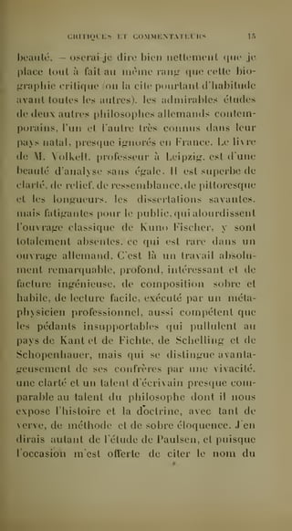 CHlTIOLliS 1:T COMMKNTATliLKS lô 
l)eaulc, — oscrai-jc dire bien nettement que je 
place tout à fait au même rang que cette bio-i- 
aaphie critique (on la cite pourtant d'habitude 
avant toutes les autres), les admirables éludes 
(le deux autres philosophes allemands contem-porains, 
l'un et l'autre très connus dans leur 
Iiays natal, i)resriue igrnorés en France. Le livre 
de M. Volkelt, professeur à Leipzig-, est d'une 
beauté d'analyse sans égale. Il est superbe de 
clarté, de relief, de ressemblance.de pittoresque 
et les longueurs, les dissertations savantes, 
mais fatigantes pour le public, qui alourdissent 
l'ouvrage classique de Kuno Fischer, y sont 
totalement absentes, ce qui est rare dans un 
ouvrage alleuiand. C'est là un travail absolu-ment 
remarquable, profond, intéressant et de 
facture ingénieuse, de composition sobre et 
habile, de lecture facile, exécuté par un méta-physicien 
professionnel, aussi compétent que 
les pédants insupportables qui pullulent au 
pays de Kant et de Fichte, de Schelling et de 
Schopenhauer, mais qui se distingue avanta-geusement 
de ses confrères par une vivacité, 
une clarté et un talent d'écriN ain presque com-parable 
au talent du philosophe dont il nous 
expose l'histoire et la doctrine, avec tant de 
verve, de méthode et de sobre éloquence. J'en 
dirais autant de l'étude de Paulsen, et puisque 
loccasion m'est offerte de citer le nom du 
 