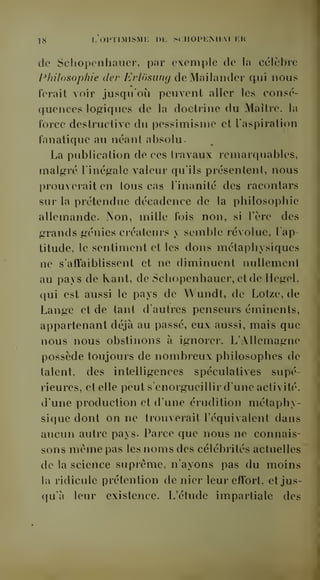 18 I, 0PTIM1SMI-: DE SCIIOPENII.VLER 
de Schopcnhauer, par exemple de la célèbre 
Philosophie dev Erlôsung deMailander qui nous 
ferait voir jusqu'où peuvent aller les consé-quences 
logiques de la doctrine du Maître, la 
l'orce destructive du pessimisme et l'aspiration 
fanatique au néant absolu. 
La publication de ces travaux remarquables, 
malgré l'inégale valeur qu'ils présentent, nous 
prouverait en tous cas l'inanité des racontars 
sur la prétendue décadence de la philosophie 
allemande. iNon, mille fois non, si Tère des 
grands génies créateurs y semble révolue, l'ap-titude, 
le sentiment et les dons métaphysiques 
ne s'affaiblissent et ne diminuent nullement 
au pays de Kant, de Schopcnhauer, et de Hegel, 
qui est aussi le pays de W undt, de Lotze, de 
Lange et de tant d'autres penseurs éminents, 
appartenant déjà au passé, eux aussi, mais que 
nous nous obstinons à ignorer. L'Allemagne 
possède toujours de nombreux philosophes de 
talent, des intelligences spéculatives supé-rieures, 
et elle peut s'enorgueillir d'une activité, 
d'une production et d'une érudition métaphy-sique 
dont on ne trouverait l'équivalent dans 
aucun autre pays. Parce que nous ne connais-sons 
même pas les noms des célébrités actuelles 
de la science suprême, n'ayons pas du moins 
la ridicule prétention de nier leur effort, et jus-qu'à 
leur existence. L'étude impartiale des 
 