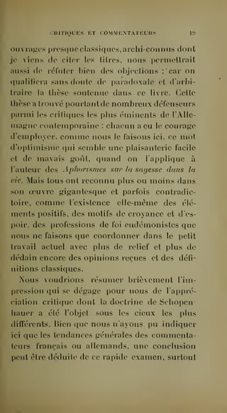 CRITIQUES KT COMM ICNTATEURS lit 
ouvrages presque classif(ues,ai'chi-coiinus dont 
je viens de citer les titres, nous permettrait 
aussi de réfuter bien des objections ; car on 
qualifiera sans doute de paradoxale et d'arbi-traire 
la thèse soutenue dans ce livre. Cette 
thèse a trouvé pourtant de nombreux défenseurs 
parmi les critiques les plus éminents de l' Alle-magne 
contemporaine : chacun a eu le courage 
d'employer, comme nous le faisons ici, ce mot 
d'optimisme qui semble une plaisanterie facile 
et de mavais goût, quand on l'applique à 
l'auteur des Aplwnsmes sur la sagesse dans la 
vie. Mais tous ont reconnu plus ou moins dans 
son oeuvre gigantesque et parfois contradic-toire, 
comme l'existence elle-même des élé-ments 
positifs, des motifs de croyance et d'es-poir, 
des professions de foi eudémonistes que 
nous ne faisons que coordonner dans le petit 
travail actuel avec plus de relief et plus de 
dédain encore des opinions reçues et des défi-nitions 
classiques. 
Nous voudrions résumer brièvement l'im-pression 
qui se dégage pour nous de l'appré-ciation 
critique dont la doctrine de Schopen-liauer 
a été l'objet sous les cieux les plus 
difl'érents. Bien que nous n'ayons pu indiquer 
ici que les tendances générales des commenta-teurs 
français ou allemands, une conclusion 
peut être déduite de ce rapide examen, surtout 
 