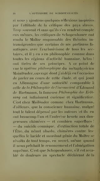 •M L OPTIMISME DE SCIIOPEMIAlEn 
gi nous y ajoutons quelques réflexions inspirées-par 
lallitude de la critique des pays slaves. 
Trop souvent ol sans qu'ils s'en rendent comple 
eux mrines, les critiques de Schopcnhauer ont 
rendu le Maîtrjc responsable des théories in-transigeantes 
que certains de ses partisans fa-natiques, 
avec l'exclusivisme de tous les sec-taires, 
et il y en a en philosophie comme dans 
loutes les r€;gions d'activité humaine, hélas ! 
ont tirées de ses principes. A ce point de 
vue le si/slème philosophique du inétaphysicien 
Mainlander, ouvrage dont j'ai déjà eu l'occasion 
de parler au cours de cette étude, et qui jouit 
en Allemagne dune notoriété comparable à 
celle delà Philosophie de l'inconscienl d'Kdouard 
de Hartmann, la fameuse Philosophie der Erlo-sung 
est infiniment curieuse et significative. 
C'est chez Mailander comme chez Hartmann, 
d'ailleurs, que la conscience humaine, malgré 
tout le talent dépensé par les auteurs (et ils en 
ont beaucoup l'un et l'autre) se heurte aux dan-gereuses 
chimères — et combien superflues ! 
— du suicide cosmique, d'extinction totale de 
l'Être, du néant absolu, chimères contre les-quelles 
le lucide et mordant génie du Maître se 
révolta de tout temps, en secret, même quand 
il nous prêchait le renoncement et l'abnégation 
suprême. C'est que Schopcnhauer, s'il est acca-blé 
de douleurs au spectacle déchirant de la 
 
