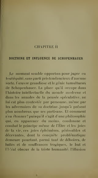 CHAPITRE 11 
DOCTRINE ET INFLUENCE DE SCHOPENHAUER 
Le moment semble oppoiiiin pour juger en 
tout équité, sans parti pris tendancieux d'aucune 
sorte, l'oeuvre grandiose et le génie tumultueux 
de Schopenhauer. La place qu'il occupe dans 
l'histoire intellectuelle du monde moderne et 
dans les annales de la pensée spéculative, ne 
lui est plus contestée par personne, même par 
les adversaires de sa doctrine, jusqu'à présent 
plus nombreux que ses partisans. Et comment 
s'en étonner? puisqu'il s'agit d'une philosophie 
qui, en apparence du moins, condamne et 
combat le principe même de l'Etre et les joies 
de la vie, ces joies éphémères, périssables et 
décevantes, dont la conquête problématique 
demeure pourtant, parmi tant de déboires, de 
luttes et de souffrances tragiques, le but et 
1 l!éal obscur de la triste humanité, l'illusion 
 