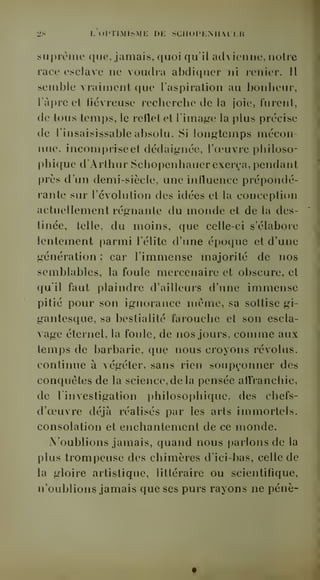 2S L OPTIMISME DE SCIIOPKNIIALKR 
suprême que, jamais, quoi qu'il advienne, noire 
race esclave ne voudra abdiquer ni renier. Il 
semble vraiment que l'aspiration au bonheur, 
ràj)re et liévreuse recherche de la joie, lurent, 
de tous temps, le reflet et l'image la plus précise 
de l'insaisissable absolu. Si longtemps mécon-nue, 
incomprise et dédaignée, l'oeuvre philoso-phique 
d'Arthur Schopenhauer exerça, pendant 
près d'un demi-siècle, une influence prépondé-rante 
sur l'évolution des idées et la conception 
actuellement régnante du monde et de la des-tinée, 
telle, du moins, que celle-ci s'élabore 
lentement parmi l'élite d'une époque et d'une 
génération ; car l'immense majorité de nos 
semblables, la foule mercenaire et obscure, et 
qu'il faut plaindre d'ailleurs d'une immense 
pitié pour son ignorance même, sa sottise gi-gantesque, 
sa bestialité farouche et son escla-vage 
éternel, la foule, de nos jours, comme aux 
temps de barbarie, que nous croyons révolus, 
continue à végéter, sans rien soupçonner des 
conquêtes de la science, de la pensée affranchie, 
de l'investigation philosophique, des chefs-d'oeuvre 
déjà réalisés par les arts immortels, 
consolation et enchantement de ce monde. 
N'oublions jamais, quand nous parlons de la 
plus trompeuse des chimères d'ici-bas, celle de 
la gloire artistique, littéraire ou scientifique, 
n'oublions jamais que ses purs rayons ne pénè- 
 