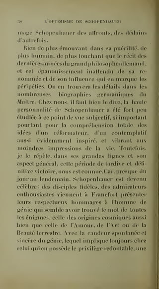 3« l'optimisme de sciiopemiauer 
inii<4(' Solioponliaiior dos iiflVonls, dos dc'daiiis 
d aulrolois. 
Rien de plus émouvant dans sa puéiililc. (c 
plus humain, de plus louclianl que le rocildos 
dernières an nées du ^nuid philosophe allemand, 
et cet épanouissement inattendu de sa ro 
nommée et de son influence qui en marque les 
péripéties. On en liouvera les détails dans les 
nombreuses biographies germaniques du 
Maître. Chez nous, il faut bien le dire, la haute 
personnalité de Schopenhauer a été fort peu 
étudiée à ce point de vue subjectif, si important 
pourtant pour la compréhension totale des 
idées d'un réformateur, d'un contemplatif 
aussi évidemment inspiré, et vibrant aux 
moindres impressions de la vie. Toutefois, 
je le répèle, dans ses grandes lignes et son 
aspect général, celte période de tardive et défi-nitive 
victoire, nous est connue. Car, presque du 
jour au lendemain, Schopenhauer est devenu 
célèbre : des disciples fidèles, des admirateurs 
enthousiastes viennent à Francfort présenter 
leurs i-espoctueux hommages à l'homme de 
génie qui semble avoir trouvé le mot de toutes 
les énigmes, celle des oiigines cosmiques aussi 
bien que celle de l'Amour, de l'Art ou de la 
Beauté terrestre. Avec la candeur spontanée et 
sincère du génie, lequel implique toujours chez 
celui qui en possède le privilège redoutable, une 
 
