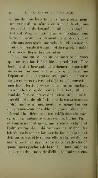 12 I, OPTIMISME ni; .SCIIOPENIl.i:i:n 
icsquc de Ions les avis : musique, poésie, pein-ture 
et plastique réunis en une seule et gran-diose 
vision de Beauté parfaite et complète, 
Richard Waj^ner lui-mèmo se proclame son 
élève, s'inspire visiblemoiit de sa doctrine cl 
prête aux accents immortels de Tristan agoni-sant 
d'amour, de désespoir etde regret, la noble 
et farouche fierté du pessimisme. 
Mais, une autre époque commence et voici 
qu'une réaction inévitable ss produit et efîace 
lentement la bruyante et éphémère popularité 
de celui qui comprit mieux que personne 
l'épouvante et l'angoisse tragique de l'épreuve 
de vivre — car vivre est déjà une épreuve im-méritée 
et terrible — de celui qui, un instant, 
on a pu le croire, du moins, avait fait jaillir du 
fond deTàme collective de l'humanité pensante, 
une étincelle de pitié sincère, la conscience de 
notre misère infinie, peut-être même l'espoir 
d'un renouveau possible. Le grand silence de 
l'éternité indifférente entoure déjà de ses brumes 
opaques sa mémoire et son o'uvie. Certes, l'une 
et l'autre ne font que grandir dans l'estime et 
l'admiration des i)hilosophes et même des 
lettrés, mais son action sur la foule appartient 
déjà au passé, et je renouvelle ici la restriction 
nécessaire formulée dès le début de cette étude : 
quand nous parlons delà foule, il faut toujours 
sous-entendre une sorte d'élite. La foule au sens 
 
