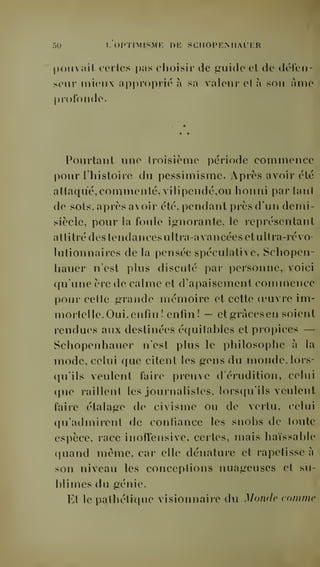 50 I. (iPTnrrsMF, de schopemiauer 
poil  ail celles |)as choisir de ^uide et de défen-seur 
mieux approprié à sa valeur et à son Ame 
profonde. 
Pourtant une troisième période commence 
pour l'histoire du pessimisme. Après avoir été 
attaqué, commenté, vilipendé,ou honni par tant 
de sots, après avoir été, pendant près d'un demi-siècle, 
pour la foule ignorante, le représentant 
attitré des tendancesultra-avancées et ultra-révo-lutionnaires 
de la pensée spéculative, Schopen-hauer 
n'est plus discuté par personne, voici 
qu'une ère de calme et d'apaisement commence 
pour cette grande mémoire et cette oeuvre im-mortelle. 
Oui, enfin! enfin! — etgracesen soient 
rendues aux destinées équitables et pro])ices — 
Schopenhauer n'est plus le philosophe à la 
mode, celui que citent les gens du monde, lors-qu'ils 
veulent faire preuve d'érudition, celui 
que raillent les journalistes, lorsqu'ils veulent 
faire étalage de civisme ou de vertu, celui 
qu'admirent de confiance les snobs de toute 
espèce, race inoffensive, certes, mais haïssable 
quand même, car elle dénature et rapetisse à 
son niveau les conceptions nuageuses et su-blimes 
du génie. 
Et le pathétique visionnaire du Monde comme 
 