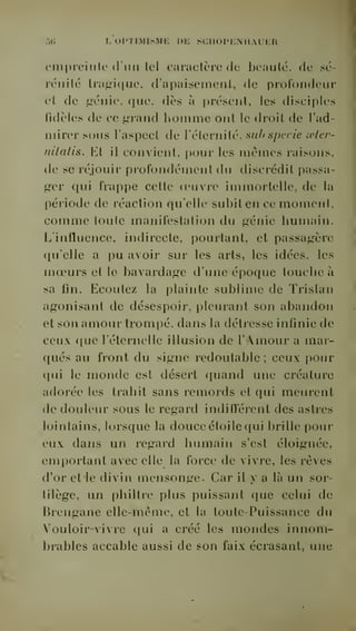 ..(. L OPTIMISME DE SCIIOPENIIAUER 
('in[)reinle d'un tel caractère de beauté, de sé-rénité 
tragique, d'apaisement, de profondeur 
et de sénie, que. dès à présent, les tlisciplcs 
fidèles de ce grand homme ont le droit de l'ad-mirer 
sous l'aspect de l'éternité, siibspecie oeler-nilatis. 
Et il convient, pour les mômes raisons, 
de se réjouir profondément du discrédit passa-ger 
qui frappe cette oeuvre immortelle, de la 
période de réaction qu'elle subit en ce moment, 
comme toute manifestation du génie humain. 
L'influence, indirecte, pourtant, et passagère 
qu'elle a pu avoir sur les arts, les idées, les 
moeurs et le bavardage d'une époque touche à 
sa fin. Ecoutez la plainte sublime de Tristan 
agonisant de désespoir, pleurant son abandon 
et son amour trompé, dans la détresse infinie de 
ceux f[ue l'éternelle illusion de l'Amour a mar-qués 
au front du signe redoutable ; ceux pour 
qui le monde est désert quand une créature 
adorée les trahit sans remords et qui meurent 
de douleur sous le regard indifférent des astres 
lointains, lorsque la douce étoile qui brille pour 
eux dans un regard humain s'est éloignée, 
emportant avec elle la force de vivre, les rêves 
d'or et le divin mensonge. Car il y a là un sor-tilège, 
un philtre plus puissant que celui de 
Brengane elle-même, et la toute-Puissance du 
Vouloir-vivre qui a créé les mondes innom-brables 
accable aussi de son faix écrasant, une 
 