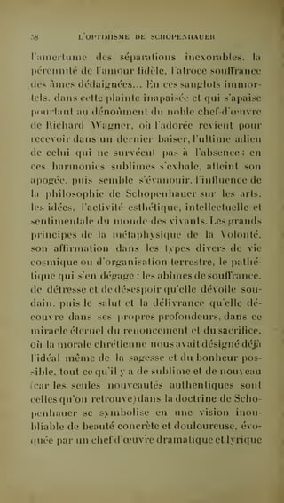 :,8 L OPTIMISME DE SCIIOPEMIAUER 
l'amerluinc des séparations inexorables, la 
pérennité de l'amour fidèle, l'atroce souffrance 
.des âmes dédaignées... En ces sanglots immor-tels, 
dans celle plainte inapaisée et qui s'apaise 
pourtant au dénoùmenl du noble chef-d'oeuvre 
de Richard Wagner, où l'adorée revient pour 
recevoir dans un dernier baiser, l'ultime adieu 
de celui qui ne survécut pas à l'absence; en 
ces harmonies sublimes s'exhale, atteint son 
apogée, puis semble s'évanouir, linfluence de 
la philosophie de Schopenhauer sur les arts, 
les idées, l'activité esthétique, intellecluelle et 
sentimentale du monde des vivants. Les grands 
principes de la métaphysique de la Volonté, 
son affirmation dans les types divers de vie 
cosmique ou d'organisation terrestre, le pathé-tique 
qui s'en dégage ; les abîmes de souffrance, 
de détresse et de déses])oir qu'elle dévoile sou-dain, 
puis le salut et la délivrance quelle dé-couvre 
dans ses propres profondeurs, dans ce 
miracle éternel du renoncement et du sacrifice, 
où la morale chrétienne nous avait désigné déjà 
l'idéal même de la sagesse et du bonheur pos-sible, 
tout ce qu'il y a de sublime et de nouveau 
(car les seules nouveautés authentiques sont 
celles qu'on retrouve) dans la doctrine de Scho-penhauer 
se symbolise en une vision inou-bliable 
de beauté concrète et douloureuse, évo-quée 
par un chef d'oeuvre dramatique et lyrique 
 