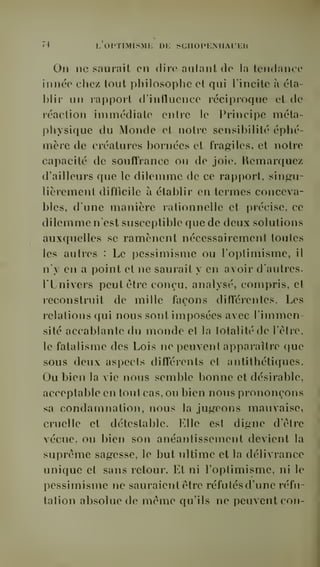 'i I, OI'TlMISMi; Di: SCnOPKMIAUEH 
On ne saurait en dire autant de la tendance 
innée chez tout philosophe et qui l'incite à éta-blir 
un rapport d'influence réciproque et de 
réaction immédiate entre le Principe méta-physique 
du Monde et notre sensibilité éphé-mère 
de créatures bornées et fragiles, et notre 
capacité de soufîrance on de joie. Remarque/ 
d'ailleurs que le dilemme de ce rapport, singu-lièrement 
difficile à établir en termes conceva-bles, 
d'une manière rationnelle et précise, ce 
dilemme n'est susceptible que de deux solutions 
auxquelles se ramènent nécessairement toutes 
les autres : Le pessimisme ou l'optimisme, il 
n'y en a point et ne saurait y en avoir d'autres. 
l'Lnivers peut être conçu, analysé, compris, et 
leconstruit de mille façons différentes. Les 
relations qui nous sont imposées avec l'immen-sité 
accablante du monde et la totalité de l'être, 
le fatalisme des Lois ne peuvent apparaître que 
sous deux aspects différents et antithétiques. 
Ou bien la vie nous semble bonne et désirable, 
acceptable en tout cas. ou bien nous prononçons 
sa condamnation, nous la jugeons mauvaise, 
cruelle et détestable. Elle est digne d'être 
vécue, ou bien son anéantissement devient la 
suprême sagesse, le but ultime et la délivrance 
unique et sans retour. Et ni l'optimisme, ni le 
pessimisme ne sauraient être réfutés d'une réfu-tation 
absolue de même qu'ils ne peuvent con- 
 