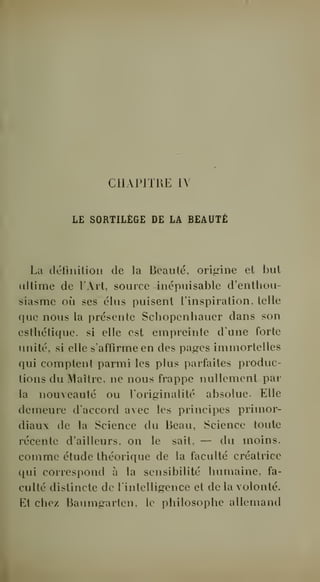CHAPITRE IV 
LE SORTILÈGE DE LA BEAUTÉ 
La définition de la Beauté, origine et but 
idtime de l'Art, source inépuisable d'enthou-siasme 
où ses élus puisent l'inspiration, telle 
que nous la présente Schopenhauer dans son 
esthétique, si elle est empreinte d'une forte 
imité, si elle s'affirme en des pages immortelles 
qui comptent parmi les plus parfaites produc-tions 
du Maître, ne nous frappe nullement par 
la nouveauté ou foriginalité absolue. Elle 
demeure d'accord avec les principes primor-diaux 
de la Science du Beau, Science toute 
récente d'ailleurs, on le sait, — du moins, 
comme étude théorique de la faculté créatrice 
qui correspond à la sensibilité humaine, fa-culté 
distincte de l'intelligence et de la volonté. 
Et chez Baumgarten, le philosophe allemand 
 