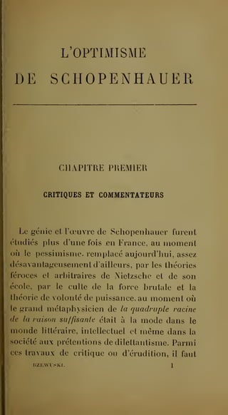 L'OPTIMISME 
DE SCHOPENHAUER 
CHAPITRE PREMIER 
CRITIQUES ET COMMENTATEURS 
Le génie et l'oeuvre de Schopenhauer furent 
étudiés plus d'une fois en France, au moment 
où le pessimisme, remplacé aujourd'hui, assez 
désavantageusement d'ailleurs, par les théories 
féroces et arhitraires de Nietzsche et de son 
école, par le culte de la force brutale et la 
théorie de volonté de puissance, au moment où 
le grand métaphysicien de la quadruple racine 
de la raison suffisante était à la mode dans le 
monde littéraire, intellectuel et même dans la 
société aux prétentions de dilettantisme. Parmi 
ces travaux de critique ou d'érudition, il faut 
 