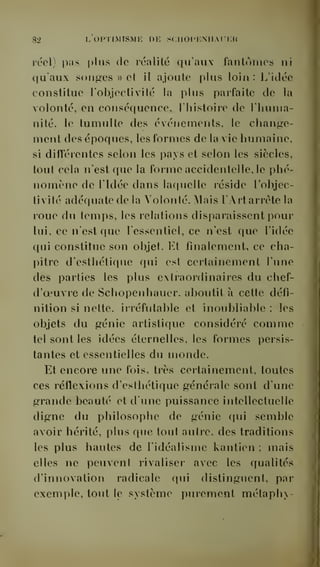 82 L OPTIMISME DE SCIIOCICNIIAUER 
rccl) pas plus de réalité qu'aux fantômes ni 
qu'aux songes » et il ajoute plus loin : L'idée 
constitue l'objectivité la plus parfaite de la 
volonté, en conséquence, l'histoire de l'huma-nité, 
le tumulte des événements, le chanf^e-ment 
des époques, les formes de la vie humaine, 
si difTérentes selon les pays et selon les siècles, 
tout cela n'est que la forme accidentelle, le phé-nomène 
de ridée dans laquelle réside l'objec-tivité 
adéquate de la Volonté. Mais l'Artarréte la 
roue du temps, les relations disparaissent poui' 
lui, ce n'est que l'essentiel, ce n'est que l'idée 
qui constitue son objet. Et finalement, ce cha-pitre 
d'esthétique qui est certainement l'une 
des parties les plus extraordinaires du chef-d'oeuvre 
de Schopenhauer, aboutit à cette défi-nition 
si nette, irréfutable et inoubliable : les 
objets du génie artistique considéré comme 
tel sont les idées éternelles, les formes persis-tantes 
et essentielles du monde. 
Et encore une fois, très certainement, toutes 
ces réflexions d'esthétique générale sont d'une 
grande beauté et d'une puissance intellectuelle 
digne du philosophe de génie qui semble 
avoir hérité, plus que tout autre, des traditions 
les plus hautes de l'idéalisme kantien ; mais 
elles ne peuvent rivaliser a^ec les qualités 
d'innovation radicale qui distinguent, par 
exemple, tout le système purement métaph 
 