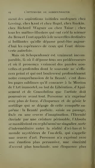 84 I- OPTIMISME DE SCIIOPENIIAUER 
ment des aspirations initiales analogues chez 
Lessing, chez Kant et chez Hegel, chez Ruskin, 
chez Richard Wagner ou chez Taine ; chez 
tous les inaîtres illustres qui ont créé la science 
du Reauet l'ont appelée à de nouvelles destinées 
si brillantes qu'elle dépasse peut-être aujour-d'hui 
les espérances de ceux qui lont décou 
verte autrefois 
. 
Mais où Schopenhauer est vraiment inconi-l) 
arable, là oii il dépasse tous ses prédécesseurs 
et où il prononça vraiment des paroles nou-velles 
et profondes dont le souvenir ne s'effa-cera 
point et qui ont bouleversé profondément 
notre compréhension de la Reaulé, c'est dans 
les pages sublimes qu'il consacre à la Mission 
de l'Art immortel, au but de Libération, d'Apai-sement 
et de Consolation que l'artiste doit 
poursuivre avant tout. Personne n'a exprimé 
avec plus de force, d'éloquence et de génie le 
sortilège qui se dégage de cette conquête su-prême 
: la Beauté parfaite, saisie au passage, 
fixée en une oeuvre d'imagination, l'Eternité 
étreinte par une créature périssable, l'Absolu 
se manifestant en ce phénomène singulier, sorte 
d'intermédiaire entre la réalité d'ici-bas et le 
monde mystérieux de l'au-delà, qui s'appelle 
une oeuvre d'art. Personne n'a exprimé avec 
une émotion plus persuasive, une sincérité 
d'accent plus touchante, une éloquence pins 
 