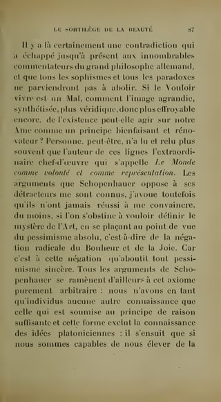 Li: sortili;ge de la beauté 87 
Il y a là certainement une contradiction qui 
a échappé jusqu'à présent aux innombrables 
commentateurs du grand philosophe allemand, 
et que tous les sophismes et tous les paradoxes 
ne parviendront pas à abolir. Si le Vouloir 
vivre est un Mal, comment l'image agrandie, 
synthétisée, plus véridique, donc plus effroyable 
encore, de l'existence peut-elle agir sur notre 
Ame comme un principe bienfaisant et réno-vateur? 
Personne, peut-être, n'a lu et relu plus 
souvent que l'auteur de ces lignes l'extraordi-naire 
chef-d'oeuvre qui s'appelle Le Monde 
comme volonté el comme représentation. Les 
arguments que Schopenhauer oppose à ses 
détracteurs me sont connus, j'avoue toutefois 
qu'ils n'ont jamais réussi à me convaincre, 
du moins, si l'on s'obstine à vouloir définir le 
mystère de l'Art, en se plaçant au point de vue 
du pessimisme absolu, c'est-à-dire de la néga-tion 
radicale du Bonheur et de la Joie. Car 
c'est à cette négation (|u'aboutil tout pessi-misme 
sincère. Tous les arguments de Scho-penhauer 
se ramènent d'ailleurs à cet axiome 
purement arbitraire : nous n'avons en tant 
qu'individus aucune autre connaissance que 
celle qui est soumise au principe de raison 
suffisante et cette forme exclut la connaissance 
des idées platoniciennes : il s'ensuit que si 
nous sommes capables de nous élever de la 
 