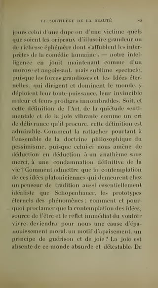 Li: sohtili^gl: de la beauté si» 
jours celai d'une dupe ou d'une vicliine quels 
que soient les oripeaux d'illusoire grandeur ou 
de richesse éphémère dont s'aflublent les inter-prèles 
de la comédie humaine i, — notre intel-ligence 
en jouit maintenant comme d'un 
morose et angoissant, mais sublime spectacle, 
puisque les forces grandioses et les Idées éter-nelles, 
qui dirigent et dominent le monde, y 
déploient leur toute-puissance, leur invincible 
ardeur et leurs prodiges innombrables. Soit, et 
cette définition de l'Art, de la quiétude senti-mentale 
et de la joie vibrante comme un cri 
de délivrance qu'il procure, cette définition est 
admirable- Gomment la rattacher pourtant à 
l'ensemble de la doctrine philosophique du 
pessimisme, puisque celui-ci nous amène de 
déduction en déduction à un anathème sans 
merci, à une condamnation définitive de la 
vie ? Comment admettre que la contemplation 
de ces idées platoniciennes qui demeurent chez 
un penseur de tradition aussi essentiellement 
idéaliste que Schopenhauer, les prototypes 
éternels des phénomènes ; comment et pour-quoi 
proclamer que la contemjilation des idées, 
source de l'être et le reflet immédiat du vouloir 
vivre, deviendra pour nous une cause d'épa-nouissement 
moral, un motif d'apaisement, un 
principe de guérison et de joie? La joie est 
absente de ce monde absurde et détestable. De 
 