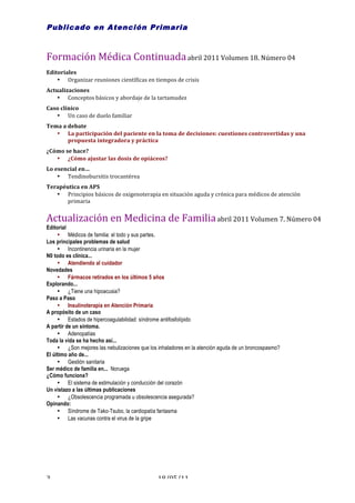 Publicado en Atención Primaria

        	
  
Formación	
  Médica	
  Continuada	
  abril	
  2011	
  Volumen	
  18.	
  Número	
  04	
  
Editoriales	
  
    • Organizar	
  reuniones	
  científicas	
  en	
  tiempos	
  de	
  crisis	
  
Actualizaciones	
  
    • Conceptos	
  básicos	
  y	
  abordaje	
  de	
  la	
  tartamudez	
  
Caso	
  clínico	
  
   • Un	
  caso	
  de	
  duelo	
  familiar	
  
Tema	
  a	
  debate	
  
   • La	
  participación	
  del	
  paciente	
  en	
  la	
  toma	
  de	
  decisiones:	
  cuestiones	
  controvertidas	
  y	
  una	
  
             propuesta	
  integradora	
  y	
  práctica	
  
¿Cómo	
  se	
  hace?	
  
   • ¿Cómo	
  ajustar	
  las	
  dosis	
  de	
  opiáceos?	
  
Lo	
  esencial	
  en…	
  
       • Tendinobursitis	
  trocantérea	
  
Terapéutica	
  en	
  APS	
  
   • Principios	
  básicos	
  de	
  oxigenoterapia	
  en	
  situación	
  aguda	
  y	
  crónica	
  para	
  médicos	
  de	
  atención	
  
        primaria	
  
   	
  
Actualización	
  en	
  Medicina	
  de	
  Familia	
  abril	
  2011	
  Volumen	
  7.	
  Número	
  04	
  	
  
Editorial
     • Médicos de familia: el todo y sus partes.
Los principales problemas de salud
     • Incontinencia urinaria en la mujer
N0 todo es clínica...
     • Atendiendo al cuidador
Novedades
     • Fármacos retirados en los últimos 5 años
Explorando...
     • ¿Tiene una hipoacusia?
Paso a Paso
     • Insulinoterapia en Atención Primaria
A propósito de un caso
     • Estados de hipercoagulabilidad: síndrome antifosfolípido
A partir de un síntoma.
     • Adenopatías
Toda la vida se ha hecho así...
     • ¿Son mejores las nebulizaciones que los inhaladores en la atención aguda de un broncospasmo?
El último año de...
     • Gestión sanitaria
Ser médico de familia en... Noruega
¿Cómo funciona?
     • El sistema de estimulación y conducción del corazón
Un vistazo a las últimas publicaciones
     • ¿Obsolescencia programada u obsolescencia asegurada?
Opinando:
     • Síndrome de Tako-Tsubo, la cardiopatía fantasma
     • Las vacunas contra el virus de la gripe




3	
                                                       18/05/11	
  
 