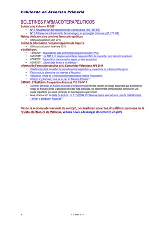 Publicado en Atención Primaria


BOLETINES FARMACOTERAPEUTICOS
Boletín Infac Volumen 19 2011.
    • Nº 2 Actualización del tratamiento de la pediculosis (pdf, 369 KB)
    • Nº 1 Adherencia al tratamiento farmacológico en patologías crónicas (pdf, 375 KB)
Weblog dedicado a los boletines farmacoterapeúticos
        •   Ultima actualización junio 2010.
Boletín de Información Farmacoterapéutica de Navarra.
        •   Ultima actualización diciembre 2010.
e-butlletí groc.
        •   13/05/2011: Bloqueadores beta-adrenérgicos en pacientes con EPOC
        •   05/05/2011: Los ARA II no parecen aumentar el riesgo de infarto de miocardio, pero tampoco lo reducen
        •   07/04/2011: Precio de los medicamentos según su valor terapéutico
        •   02/04/2011: ¿Quién debe formar a los médicos?
Información Farmacoterapéutica de la Comunidad Valenciana. Nº8 2011
        •   Clasificación de la idoneidad de procedimientos terapéuticos y preventivos en la bronquiolitis aguda.
        •   Febuxostat, la alternativa con reservas a Alopurinol.
        •   Relevancia clínica de la interacción farmacocinética Imatinib-Paracetamol.
        •   Códigos V ¿Qué son y cuál es su uso en Atención Primaria?.
CADIME: BTA (Boletín Terapéutico Andaluz). Vol. 26- Nº 6
        •   Aumento del riesgo de fractura asociado a medicamentos Entre los factores de riesgo adquiridos que aumentan el
            riesgo de fracturas entre la población de edad más avanzada, los tratamientos farmacológicos constituyen una
            causa importante que debe ser tenida en cuenta para su prevención..
        •   Más información en Sala de lectura: bit 17(5)2009. Problemas óseos asociados al uso de bisfosfonatos:
            ¿evitan o producen fracturas?


Desde	
  la	
  sección	
  internacional	
  de	
  semFyC,	
  nos	
  invitaron	
  a	
  leer	
  los	
  dos	
  últimos	
  números	
  de	
  la	
  
revista	
  electrónica	
  de	
  WONCA,	
  Wonca	
  news.	
  (descargar	
  documento	
  en	
  pdf)	
  




4	
                                                     18/05/11	
  
 