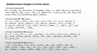 Диференціація твердих та м’яких звуків:
1. Вставити букви А, Я.
Біл_ х_ти дідус_ Яс_ росте вишн_. Р_сно вродил_ _блун_. Г_л_ і Бор_ зібр_ли б_г_тий врож_й
_блук. Вчор_шн_ бур_ зл_м_л_ біл_ х_ти _блуню. Н_ст_ зл_кал_сь з_йц_. Юл_ зібр_л_ свої
л_льки і пішл_ сп_ти. Цілий міс_ць трив_л_ косовиц_.
2. Встав склади РА – РЯ, запиши.
Го___, ги___, вече___, звечо___, віт___к, віт___ж, б___т, бу___т, га___ж, га___чий, мо___к,
ко___бель, на___да, на___дний, по___, по___док, по___дити, мі___ти, по___д, Кінд___т,
за___дка, б___зкати, бу___к, об___за, Бу___тіно, Бо___, Варва___, п___вда, п___мо, г___дка,
г___д, под___пати, повіт___, подві___.
3. Встав склади СА або СЯ, запиши.
А___, о____, ли___, Ле___, ____д, ____дь, поро___, те___ти, ти___ча, гу___к, гу___чий, де___ть,
де___нт, ру___вий, ру___лка, ви___чий, ву___тий, ___йво, ___йка, воло___тий, воло___ний,
мі___ць, че___ти.
4. Встав склади НА або НЯ, запиши.
___ня, ___таля, цуце___та, цу___мі, мі___ти, змі___, од___, від___ти, бід___, під___ти,
ноже___та, ніж___, виш___, вес___, Зі___, Со___, Оле___, оле___, яблу___, яли___, ріди___,
рід___, середи___, серед___, варен___, варе___, літ___, льот___, яєш___, яєч___.
 