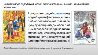 Знайди слова серед букв, осінні виділи жовтим, зимові – блакитним
кольором:
йцукдощенгшщзхїковзаниєжд
логрибирпавіфячсмилижіпнеь
ошбморозюячсмипагплащвлм
цуоирукавицінвгкдмюбснігьог
нимакпарасолькабдлщзливаи
мтуманьтрнсанчатауквамячвкт
мисніжинкатинквахуртовинаб
ьлгевирійингжкалюжафвкниоі
Логопед пропонує скласти словосполучення речення і записати їх у зошити
 