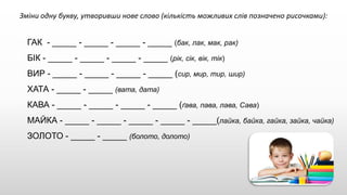 Зміни одну букву, утворивши нове слово (кількість можливих слів позначено рисочками):
ГАК - _____ - _____ - _____ - _____ (бак, лак, мак, рак)
БІК - _____ - _____ - _____ - _____ (рік, сік, вік, тік)
ВИР - _____ - _____ - _____ - _____ (сир, мир, тир, шир)
ХАТА - _____ - _____ (вата, дата)
КАВА - _____ - _____ - _____ - _____ (ґава, пава, лава, Сава)
МАЙКА - _____ - _____ - _____ - _____ - _____(лайка, байка, гайка, зайка, чайка)
ЗОЛОТО - _____ - _____ (болото, долото)
 