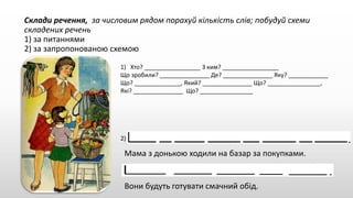 Склади речення, за числовим рядом порахуй кількість слів; побудуй схеми
складених речень
1) за питаннями
2) за запропонованою схемою
1) Хто? _________________ З ким? _________________
Що зробили? _______________ Де? _______________ Яку? ____________
Що? ______________, Який? _______________ Що? ________________,
Які? _______________ Що? ________________
2)
Мама з донькою ходили на базар за покупками.
Вони будуть готувати смачний обід.
 
