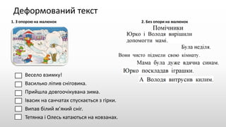 Деформований текст
1. З опорою на малюнок 2. Без опори на малюнок
Весело взимку!
Василько ліпив сніговика.
Прийшла довгоочікувана зима.
Івасик на санчатах спускається з гірки.
Випав білий м’який сніг.
Тетянка і Олесь катаються на ковзанах.
 