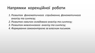 Напрямки корекційної роботи
1. Розвиток фонематичного сприймання, фонематичного
аналізу та синтезу;
2. Розвиток навичок складового аналізу та синтезу;
3. Розвиток мовленнєвого аналізу та синтезу;
4. Формування самоконтролю за власним письмом.
 