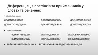Диференціація префіксів та прийменників у
словах та реченнях
• Розбий на слова:
ДОДАТИДОЧИСЛА ДОБІГТИДОРОБОТИ ДОСИПАТИДОКРАЮ
ДОЧИСТИТИДОДІРКИ ДОКАЗАТИДОКІНЦЯ ДОВЕСТИДОШКОЛИ
• Розбий на слова:
ВІДКИНУВВІДСЕБЕ ВІДБІГВІДСОБАКИ ВІДМОВИВСЯВІДЧАЮ
ВІДМИВВІДБРУДУ ВІДРУБАВВІДВЕРБИ ВІДКУСИВВІДСКИБКИ
• ЗАЙЧЕНЯЗАБІГЛОЗАПАРКАН. ЗАХАРЗАГУБИВЗАКЛАДКУЗАЗАВАЛИЩЕМ.
 