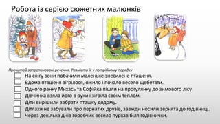 Робота із серією сюжетних малюнків
Прочитай запропоновані речення. Розмісти їх у потрібному порядку
На снігу вони побачили маленьке знесилене пташеня.
Вдома пташеня зігрілося, ожило і почало весело щебетати.
Одного ранку Михась та Софійка пішли на прогулянку до зимового лісу.
Дівчинка взяла його в руки і зігріла своїм теплом.
Діти вирішили забрати пташку додому.
Дітлахи не забували про пернатих друзів, завжди носили зернята до годівниці.
Через декілька днів горобчик весело пурхав біля годівнички.
 