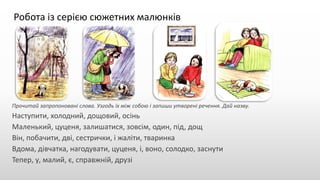 Робота із серією сюжетних малюнків
Прочитай запропоновані слова. Узгодь їх між собою і запиши утворені речення. Дай назву.
Наступити, холодний, дощовий, осінь
Маленький, цуценя, залишатися, зовсім, один, під, дощ
Він, побачити, дві, сестрички, і жаліти, тваринка
Вдома, дівчатка, нагодувати, цуценя, і, воно, солодко, заснути
Тепер, у, малий, є, справжній, друзі
 