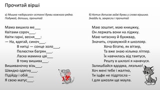Прочитай вірші
а) Мишка «відгризла» останні букви кожного рядка. б) Котик дописав зайві букви у слова віршика.
Подумай, допиши, прочитай Знайди їх, закресли і прочитай
Мама вишила ме___
Квітами сороч___.
Квіти гарні, весня___:
— На, вдягай, синоч___.
В нитці — сонце золо___,
Пелюстки багрян___.
Ласка мамина цві___
В тому вишива___.
Вишиваночку візь___,
Швидко одягну___.
Підійду і обій___
Я свою матус___.
Маю зошпит, маю кницжку,
Он лержать вони на ліджку.
Маю читаснку й букжвар,
Значить, справужній я школояр.
Хоча бігатю, як вітзер,
Та вже знаю кільяка літпер.
Їх навчилась від тамтуся,
Решту в шклолі я нанвчуся.
Залишбайся вдодма, лязлько!
Хоч мені тебе і жалтко,
Ти іщфе не підртосла –
І для шкозли ще маула.
 