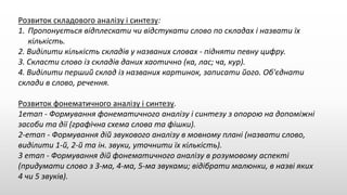 Розвиток складового аналізу і синтезу:
1. Пропонується відплескати чи відстукати слово по складах і назвати їх
кількість.
2. Виділити кількість складів у названих словах - підняти певну цифру.
3. Скласти слово із складів даних хаотично (ка, лас; ча, кур).
4. Виділити перший склад із названих картинок, записати його. Об'єднати
склади в слово, речення.
Розвиток фонематичного аналізу і синтезу.
1етап - Формування фонематичного аналізу і синтезу з опорою на допоміжні
засоби та дії (графічна схема слова та фішки).
2-етап - Формування дій звукового аналізу в мовному плані (назвати слово,
виділити 1-й, 2-й та ін. звуки, уточнити їх кількість).
3 етап - Формування дій фонематичного аналізу в розумовому аспекті
(придумати слово з 3-ма, 4-ма, 5-ма звуками; відібрати малюнки, в назві яких
4 чи 5 звуків).
 