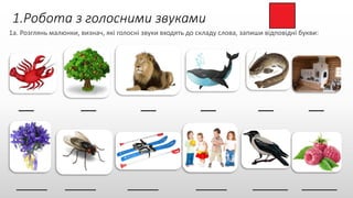 1.Робота з голосними звуками
1а. Розглянь малюнки, визнач, які голосні звуки входять до складу слова, запиши відповідні букви:
___ ___ ___ ___ ___ ___
_______ _______ _______ _______ ________ ________
 