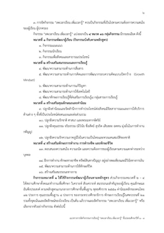 6
แนวทางการจัดกิจกรรมการเรียนรู้ “ลดเวลาเรียน เพิ่มเวลารู้” ชั้นปะถมศึกษาปีที่ 1 - 3
๓. การจัดกิจกรรม “ลดเวลาเรียน เพิ่มเวลารู้” ควรเป็นกิจกรรมที่เป็นไปตามความต้องการความสนใจ
ของผู้เรียน ผู้ปกครอง
กิจกรรม “ลดเวลาเรียน เพิ่มเวลารู้” แบ่งออกเป็น ๔ หมวด ๑๖ กลุ่มกิจกรรม มีรายละเอียด ดังนี้
หมวดที่ ๑ กิจกรรมพัฒนาผู้เรียน (กิจกรรมบังคับตามหลักสูตร)
๑. กิจกรรมแนะแนว
๒. กิจกรรมนักเรียน
๓. กิจกรรมเพื่อสังคมและสาธารณประโยชน์
หมวดที่ ๒ สร้างเสริมสมรรถนะและการเรียนรู้
๔. พัฒนาความสามารถด้านการสื่อสาร
๕. พัฒนาความสามารถด้านการคิดและการพัฒนากรอบความคิดแบบเปิดกว้าง (Growth
Mindset)
๖. พัฒนาความสามารถด้านการแก้ปัญหา
๗. พัฒนาความสามารถด้านการใช้เทคโนโลยี
๘. พัฒนาทักษะการเรียนรู้ที่ส่งเสริมการเรียนรู้๘ กลุ่มสาระการเรียนรู้
หมวดที่ ๓ สร้างเสริมคุณลักษณะและค่านิยม
๙. ปลูกฝังค่านิยมและจิตสานึกการทาประโยชน์ต่อสังคมมีจิตสาธารณะและการให้บริการ
ด้านต่าง ๆ ทั้งที่เป็นประโยชน์ต่อตนเองและต่อส่วนรวม
๑๐. ปลูกฝังความรักชาติ ศาสนา และพระมหากษัตริย์
๑๑. ปลูกฝังคุณธรรม จริยธรรม (มีวินัย ซื่อสัตย์ สุจริต เสียสละ อดทน มุ่งมั่นในการทางาน
กตัญญู)
๑๒. ปลูกฝังความรักความภาคภูมิใจในความเป็นไทยและหวงแหนสมบัติของชาติ
หมวดที่ ๔ สร้างเสริมทักษะการทางาน การดารงชีพ และทักษะชีวิต
๑๓. ตอบสนองความสนใจ ความถนัด และความต้องการของผู้เรียนตามความแตกต่างระหว่าง
บุคคล
๑๔. ฝึกการทางาน ทักษะทางอาชีพ ทรัพย์สินทางปัญญา อยู่อย่างพอเพียงและมีวินัยทางการเงิน
๑๕. พัฒนาความสามารถด้านการใช้ทักษะชีวิต
๑๖. สร้างเสริมสมรรถนะทางกาย
กิจกรรมหมวดที่ ๑ ให้ใช้กิจกรรมพัฒนาผู้เรียนตามหลักสูตร ส่วนกิจกรรมหมวดที่ ๒ – ๔
ให้สถานศึกษาตั้งคณะทางานเพื่อศึกษา วิเคราะห์ สังเคราะห์ สมรรถนะสาคัญของผู้เรียน คุณลักษณะ
อันพึงประสงค์ ตามหลักสูตรแกนกลางการศึกษาขั้นพื้นฐาน พุทธศักราช ๒๕๕๑ ค่านิยมหลักของคนไทย
๑๒ ประการ คุณธรรมพื้นฐาน ๘ ประการ ของกระทรวงศึกษาธิการ ทักษะการเรียนรู้ในศตวรรษที่ ๒๑
รวมทั้งจุดเน้นและอัตลักษณ์ของโรงเรียน เป็นต้น แล้ววางแผนจัดกิจกรรม “ลดเวลาเรียน เพิ่มเวลารู้” หรือ
เลือกจากตัวอย่างกิจกรรม ดังต่อไปนี้
 