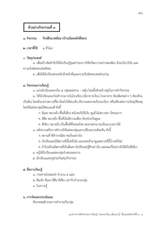 96
แนวทางการจัดกิจกรรมการเรียนรู฾ “ลดเวลาเรียน เพิ่มเวลารู฾” ชั้นปะถมศึกษาปีที่ 1 - 3
๑. กิจกรรม รักษ์สิ่งแวดล้อม (บ้านน้อยหลังที่สอง)
๒. เวลาที่ใช้ 1 ชั่วโมง
๓. วัตถุประสงค์
๑. เพื่อสร฾างจิตสานึกให฾นักเรียนรู฾คุณค฽าของการใช฾ทรัพยากรอย฽างพอเพียง มีระเบียบวินัย และ
ความรับผิดชอบต฽อสังคม
๒. เพื่อให฾นักเรียนตระหนักถึงหน฾าที่และความรับผิดชอบต฽อส฽วนร฽วม
๔. กิจกรรมการเรียนรู้
1. แบ฽งนักเรียนออกเป็น ๕ กลุ฽มคละชาย – หญิง โดยตั้งหัวหน฾ากลุ฽มในการทากิจกรรม
2. ให฾นักเรียนออกไปสารวจภายในโรงเรียน (มีอาคารเรียน โรงอาหาร ห฾องพิเศษต฽าง ๆ ห฾องส฾วม
เป็นต฾น) โดยสังเกตว฽าสถานที่ใด มีอะไรให฾พบเห็น มีความสะอาดเป็นระเบียบ หรือเสี่ยงต฽อการเกิดอุบัติเหตุ
โดยให฾แต฽ละกลุ฽มให฾คะแนนสี ดังนี้
ก. สีแดง หมายถึง พื้นที่เสี่ยง ต฽อโรคภัยไข฾เจ็บ ดูแล฾วไม฽สบายตา มีขยะมาก
ข. สีส฾ม หมายถึง พื้นที่เริ่มมีความเสี่ยง ต฾องช฽วยกันดูแล
ค. สีเขียว หมายถึง เป็นพื้นที่ที่ปลอดโรค สะอาดสามารถเป็นแบบอย฽างได฾
3. หลังจากเสร็จการสารวจให฾แต฽ละกลุ฽มแลกเปลี่ยนความคิดเห็น ดังนี้
ก. สถานที่ ที่สารวจมีสภาพเป็นอย฽างไร
ข. นักเรียนเคยใช฾สถานที่นั้นหรือไม฽ และเคยเข฾ามาดูแลสถานที่นี้บ฾างหรือไม฽
ค. ถ฾าโรงเรียนมีสถานที่เป็นสีแดง นักเรียนจะรู฾สึกอย฽างไร และจะแก฾ไขอย฽างไรให฾เป็นสีเขียว
4. ครูให฾นักเรียนแต฽ละกลุ฽มนาเสนอผลงาน
5. นักเรียนและครูช฽วยกันสรุปกิจกรรม
๕. สื่อการเรียนรู้
๑. กระดาษโปสเตอรแ จานวน ๕ แผ฽น
๒. สีเมจิก สีแดง สีส฾ม สีเขียว เท฽ากับจานวนกลุ฽ม
3. ใบความรู฾
๖. การวัดและประเมินผล
สังเกตพฤติกรรมการทางานเป็นกลุ฽ม
ตัวอย่างกิจกรรมที่ 3
 