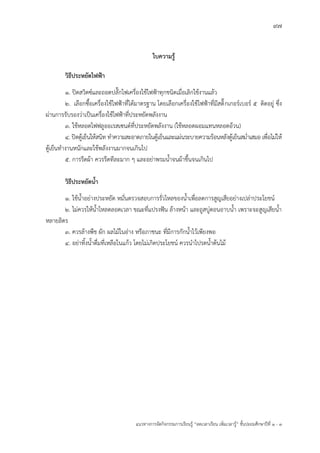 97
แนวทางการจัดกิจกรรมการเรียนรู฾ “ลดเวลาเรียน เพิ่มเวลารู฾” ชั้นปะถมศึกษาปีที่ 1 - 3
ใบความรู้
วิธีประหยัดไฟฟ้า
๑. ปิดสวิตซแและถอดปลั๊กไฟเครื่องใช฾ไฟฟูาทุกชนิดเมื่อเลิกใช฾งานแล฾ว
๒. เลือกซื้อเครื่องใช฾ไฟฟูาที่ได฾มาตรฐาน โดยเลือกเครื่องใช฾ไฟฟูาที่มีสติ๊กเกอรแเบอรแ ๕ ติดอยู฽ ซึ่ง
ผ฽านการรับรองว฽าเป็นเครื่องใช฾ไฟฟูาที่ประหยัดพลังงาน
๓. ใช฾หลอดไฟฟลูออเรสเซนตแที่ประหยัดพลังงาน (ใช฾หลอดผอมแทนหลอดอ฾วน)
๔. ปิดตู฾เย็นให฾สนิท ทาความสะอาดภายในตู฾เย็นและแผ฽นระบายความร฾อนหลังตู฾เย็นสม่าเสมอ เพื่อไม฽ให฾
ตู฾เย็นทางานหนักและใช฾พลังงานมากจนเกินไป
๕. การรีดผ฾า ควรรีดทีละมาก ๆ และอย฽าพรมน้าจนผ฾าชื้นจนเกินไป
วิธีประหยัดน้า
๑. ใช฾น้าอย฽างประหยัด หมั่นตรวจสอบการรั่วไหลของน้าเพื่อลดการสูญเสียอย฽างเปล฽าประโยชนแ
๒. ไม฽ควรให฾น้าไหลตลอดเวลา ขณะที่แปรงฟใน ล฾างหน฾า และถูสบู฽ตอนอาบน้า เพราะจะสูญเสียน้า
หลายลิตร
๓. ควรล฾างพืช ผัก ผลไม฾ในอ฽าง หรือภาชนะ ที่มีการกักน้าไว฾เพียงพอ
๔. อย฽าทิ้งน้าดื่มที่เหลือในแก฾ว โดยไม฽เกิดประโยชนแ ควรนาไปรดน้าต฾นไม฾
 