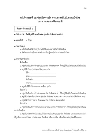 98
แนวทางการจัดกิจกรรมการเรียนรู฾ “ลดเวลาเรียน เพิ่มเวลารู฾” ชั้นปะถมศึกษาปีที่ 1 - 3
กลุ่มกิจกรรมที่ 12 ปลูกฝังความรัก ความภาคภูมิใจในความเป็นไทย
และหวงแหนสมบัติของชาติ
1. ชื่อกิจกรรม ต้นไม้พูดได้ (เกมสานวน สุภาษิต คาพังเพยพาเพลิน)
2. เวลาที่ใช้ 3 ชั่วโมง
3. วัตถุประสงค์
1. เพื่อส฽งเสริมให฾นักเรียนทางานที่ได฾รับมอบหมายให฾เสร็จที่โรงเรียน
2. จัดกิจกรรมเชิงสร฾างสรรคแเสริมการเรียนรู฾ทางด฾านวิชาการของนักเรียน
4. กิจกรรมการเรียนรู้
ชั่วโมงที่ 1
1. ครูให฾นักเรียนสารวจปูายสานวน สุภาษิต คาพังเพยต฽าง ๆ ที่ติดอยู฽ที่ต฾นไม฾ บริเวณสนามในโรงเรียน
2. ครูให฾นักเรียนช฽วยกันต฽อคาที่ครูบอก เช฽น
ขี่ช฾าง..............................................................
วานร...............................................................
ตาน้าพริก..............................................................
เข็นครก...........................................................
3. ครูสลับให฾นักเรียนออกมาถามเพื่อน ๆ บ฾าง
ชั่วโมงที่ 2
1. ครูให฾นักเรียนสารวจปูายสานวน สุภาษิต คาพังเพยต฽าง ๆ ที่ติดอยู฽ที่ต฾นไม฾ บริเวณสนามในโรงเรียน
2. ครูให฾นักเรียนเลือก สานวน สุภาษิต คาพังเพย คนละ 1 คา และแสดงท฽าทางให฾เพื่อน ๆ ทาย
3. ครูให฾นักเรียนวาดภาพ สานวน สุภาษิต คาพังเพย ที่ตนเองเลือก
ชั่วโมงที่ 3
1. ครูให฾นักเรียนสารวจความหมายของสานวน สุภาษิต คาพังเพยต฽าง ๆ ที่ติดอยู฽ที่ต฾นไม฾พูดได฾ บริเวณ
สนามในโรงเรียน
๒. ครูให฾นักเรียนทาหนังสือเล฽มเล็กโดยการเขียนสานวน สุภาษิต คาพังเพย และความหมายของคา
ให฾ถูกต฾องจากแหล฽งข฾อมูล เช฽น ห฾องสมุด ค฾นคว฾า ทางอินเทอรแเน็ต พร฾อมทั้งตกแต฽งรูปเล฽มให฾สวยงาม
ตัวอย่างกิจกรรมที่ 1
 