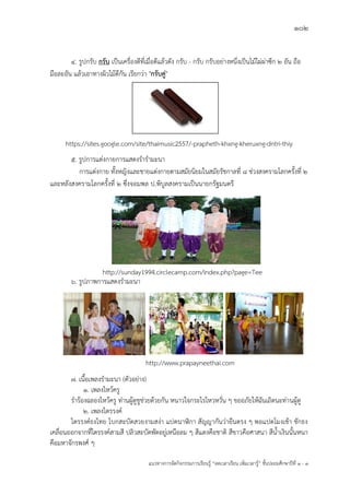 102
แนวทางการจัดกิจกรรมการเรียนรู฾ “ลดเวลาเรียน เพิ่มเวลารู฾” ชั้นปะถมศึกษาปีที่ 1 - 3
4. รูปกรับ กรับ เป็นเครื่องตีที่เมื่อตีแล฾วดัง กรับ - กรับ กรับอย฽างหนึ่งเป็นไม฾ไผ฽ผ฽าซีก ๒ อัน ถือ
มือละอัน แล฾วเอาทางผิวไม฾ตีกัน เรียกว฽า "กรับคู่"
5. รูปการแต฽งกายการแสดงรารามะนา
การแต฽งกาย ทั้งหญิงและชายแต฽งกายตามสมัยนิยมในสมัยรัชกาลที่ ๘ ช฽วงสงครามโลกครั้งที่ ๒
และหลังสงครามโลกครั้งที่ ๒ ซึ่งจอมพล ป.พิบูลสงครามเป็นนายกรัฐมนตรี
๖. รูปภาพการแสดงรามะนา
7. เนื้อเพลงรามะนา (ตัวอย฽าง)
1. เพลงไหว฾ครู
ราร฾องฉลองไหว฾ครู ท฽านผู฾ดูชูช฽วยด฾วยกัน หนาวใจกระไรไหวหวั่น ๆ ขออภัยให฾ฉันเถิดนะท฽านผู฾ดู
2. เพลงไตรรงคแ
ไตรรงคแธงไทย โบกสะบัดสวยงามสง฽า แปดนาฬิกา สัญญากันว฽ายืนตรง ๆ พอแปดโมงเช฾า ชักธง
เคลื่อนออกจากที่ไตรรงคแสามสี ปลิวสะบัดพัดอยู฽เหนือลม ๆ สีแดงคือชาติ สีขาวคือศาสนา สีน้าเงินนั้นหนา
คือมหาจักรพงศแ ๆ
http://sunday1994.circlecamp.com/index.php?page=Tee
https://sites.google.com/site/thaimusic2557/-prapheth-khxng-kheruxng-dntri-thiy
http://www.prapayneethai.com
 