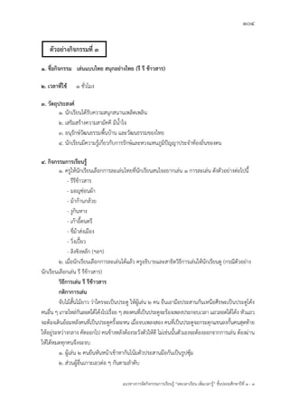 104
แนวทางการจัดกิจกรรมการเรียนรู฾ “ลดเวลาเรียน เพิ่มเวลารู฾” ชั้นปะถมศึกษาปีที่ 1 - 3
1. ชื่อกิจกรรม เล่นแบบไทย สนุกอย่างไทย (รี รี ข้าวสาร)
2. เวลาที่ใช้ 1 ชั่วโมง
3. วัตถุประสงค์
1. นักเรียนได฾รับความสนุกสนานเพลิดเพลิน
2. เสริมสร฾างความสามัคคี มีน้าใจ
3. อนุรักษแวัฒนธรรมพื้นบ฾าน และวัฒนธรรมของไทย
4. นักเรียนมีความรู฾เกี่ยวกับการรักษแและหวงแหนภูมิปใญญาประจาท฾องถิ่นของตน
4. กิจกรรมการเรียนรู้
1. ครูให฾นักเรียนเลือกการละเล฽นไทยที่นักเรียนสนใจอยากเล฽น 1 การละเล฽น ดังตัวอย฽างต฽อไปนี้
- รีรีข฾าวสาร
- มอญซ฽อนผ฾า
- ม฾าก฾านกล฾วย
- งูกินหาง
- เก฾าอี้ดนตรี
- ขี่ม฾าส฽งเมือง
- วิ่งเปี้ยว
- ลิงชิงหลัก (ฯลฯ)
2. เมื่อนักเรียนเลือกการละเล฽นได฾แล฾ว ครูอธิบายและสาธิตวิธีการเล฽นให฾นักเรียนดู (กรณีตัวอย฽าง
นักเรียนเลือกเล฽น รี รีข฾าวสาร)
วิธีการเล่น รี รีข้าวสาร
กติกาการเล่น
จับไม฾สั้นไม฾ยาว ว฽าใครจะเป็นประตู ให฾ผู฾เล฽น 2 คน ยืนเอามือประสานกันเหนือศีรษะเป็นประตูโค฾ง
คนอื่น ๆ เกาะไหล฽กันลอดใต฾โค฾งไปเรื่อย ๆ สองคนที่เป็นประตูจะร฾องเพลงประกอบเวลา แถวลอดใต฾โค฾ง หัวแถว
จะต฾องเดินอ฾อมหลังคนที่เป็นประตูครั้งละหน เมื่อจบเพลงสอง คนที่เป็นประตูจะกระดุกแขนลงกั้นคนสุดท฾าย
ให฾อยู฽ระหว฽างกลาง คัดออกไป คนข฾างหลังต฾องระวังตัวให฾ดี ไม฽เช฽นนั้นตัวเองจะต฾องออกจากการเล฽น ต฾องผ฽าน
ให฾ได฾หมดทุกคนจึงจะจบ
1. ผู฾เล฽น 2 คนยืนหันหน฾าเข฾าหากันโน฾มตัวประสานมือกันเป็นรูปซุ฾ม
2. ส฽วนผู฾อื่นเกาะเอวต฽อ ๆ กันตามลาดับ
ตัวอย่างกิจกรรมที่ 3
 