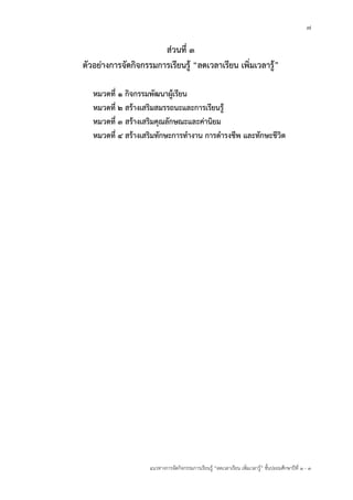 7
แนวทางการจัดกิจกรรมการเรียนรู้ “ลดเวลาเรียน เพิ่มเวลารู้” ชั้นปะถมศึกษาปีที่ 1 - 3
ส่วนที่ ๓
ตัวอย่างการจัดกิจกรรมการเรียนรู้ “ลดเวลาเรียน เพิ่มเวลารู้”
หมวดที่ ๑ กิจกรรมพัฒนาผู้เรียน
หมวดที่ ๒ สร้างเสริมสมรรถนะและการเรียนรู้
หมวดที่ ๓ สร้างเสริมคุณลักษณะและค่านิยม
หมวดที่ ๔ สร้างเสริมทักษะการทางาน การดารงชีพ และทักษะชีวิต
 