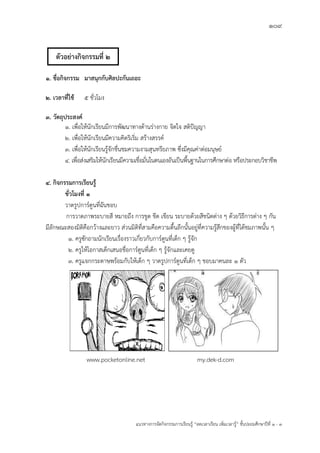 109
แนวทางการจัดกิจกรรมการเรียนรู฾ “ลดเวลาเรียน เพิ่มเวลารู฾” ชั้นปะถมศึกษาปีที่ 1 - 3
1. ชื่อกิจกรรม มาสนุกกับศิลปะกันเถอะ
2. เวลาที่ใช้ 5 ชั่วโมง
3. วัตถุประสงค์
1. เพื่อให฾นักเรียนมีการพัฒนาทางด฾านร฽างกาย จิตใจ สติปใญญา
2. เพื่อให฾นักเรียนมีความคิดริเริ่ม สร฾างสรรคแ
3. เพื่อให฾นักเรียนรู฾จักชื่นชมความงามสุนทรียภาพ ซึ่งมีคุณค฽าต฽อมนุษยแ
4. เพื่อส฽งเสริมให฾นักเรียนมีความเชื่อมั่นในตนเองอันเป็นพื้นฐานในการศึกษาต฽อ หรือประกอบวิชาชีพ
4. กิจกรรมการเรียนรู้
ชั่วโมงที่ 1
วาดรูปการแตูนที่ฉันชอบ
การวาดภาพระบายสี หมายถึง การขูด ขีด เขียน ระบายด฾วยสีชนิดต฽าง ๆ ด฾วยวิธีการต฽าง ๆ กัน
มีลักษณะสองมิติคือกว฾างและยาว ส฽วนมิติที่สามคือความตื้นลึกนั้นอยู฽ที่ความรู฾สึกของผู฾ที่ได฾ชมภาพนั้น ๆ
1. ครูซักถามนักเรียนเรื่องราวเกี่ยวกับการแตูนที่เด็ก ๆ รู฾จัก
2. ครูให฾โอกาสเด็กเสนอชื่อการแตูนที่เด็ก ๆ รู฾จักและเคยดู
3. ครูแจกกระดาษพร฾อมกับให฾เด็ก ๆ วาดรูปการแตูนที่เด็ก ๆ ชอบมาคนละ ๑ ตัว
www.pocketonline.net my.dek-d.com
ตัวอย่างกิจกรรมที่ 2
 