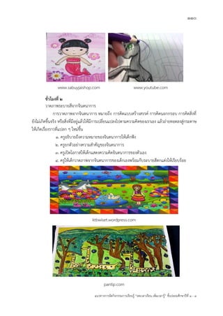 110
แนวทางการจัดกิจกรรมการเรียนรู฾ “ลดเวลาเรียน เพิ่มเวลารู฾” ชั้นปะถมศึกษาปีที่ 1 - 3
www.sabuyjaishop.com www.youtube.com
ชั่วโมงที่ ๒
วาดภาพระบายสีจากจินตนาการ
การวาดภาพจากจินตนาการ หมายถึง การคิดแบบสร฾างสรรคแ การคิดนอกกรอบ การคิดสิ่งที่
ยังไม฽เกิดขึ้นจริง หรือสิ่งที่มีอยู฽แล฾วให฾มีการเปลี่ยนแปลงไปตามความคิดของเราเอง แล฾วถ฽ายทอดลงสู฽กระดาษ
ให฾เกิดเรื่องราวที่แปลก ๆ ใหม฽ขึ้น
1. ครูอธิบายถึงความหมายของจินตนาการให฾เด็กฟใง
2. ครูยกตัวอย฽างความสาคัญของจินตนาการ
3. ครูเปิดโอกาสให฾เด็กแสดงความคิดจินตนาการของตัวเอง
4. ครูให฾เด็กวาดภาพจากจินตนาการของเด็กเองพร฾อมกับระบายสีตกแต฽งให฾เรียบร฾อย
ktbwiset.wordpress.com
pantip.com
 
