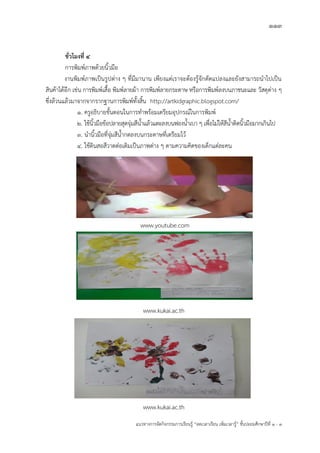113
แนวทางการจัดกิจกรรมการเรียนรู฾ “ลดเวลาเรียน เพิ่มเวลารู฾” ชั้นปะถมศึกษาปีที่ 1 - 3
ชั่วโมงที่ ๔
การพิมพแภาพด฾วยนิ้วมือ
งานพิมพแภาพเป็นรูปต฽าง ๆ ที่มีมานาน เพียงแต฽เราจะต฾องรู฾จักดัดแปลงและยังสามารถนาไปเป็น
สินค฾าได฾อีก เช฽น การพิมพแเสื้อ พิมพแลายผ฾า การพิมพแลายกระดาษ หรือการพิมพแลงบนภาชนะและ วัสดุต฽าง ๆ
ซึ่งล฾วนแล฾วมาจากจากรากฐานการพิมพแทั้งสิ้น http://artkidgraphic.blogspot.com/
1. ครูอธิบายขั้นตอนในการทาพร฾อมเตรียมอุปกรณแในการพิมพแ
2. ใช฾นิ้วมือข฾อปลายสุดจุ฽มสีน้าแล฾วแตะลงบนฟองน้าเบา ๆ เพื่อไม฽ให฾สีน้าติดนิ้วมือมากเกินไป
3. นานิ้วมือที่จุ฽มสีน้ากดลงบนกระดาษที่เตรียมไว฾
4. ใช฾ดินสอสีวาดต฽อเติมเป็นภาพต฽าง ๆ ตามความคิดของเด็กแต฽ละคน
www.kukai.ac.th
www.kukai.ac.th
www.youtube.com
 