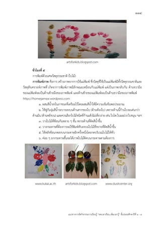114
แนวทางการจัดกิจกรรมการเรียนรู฾ “ลดเวลาเรียน เพิ่มเวลารู฾” ชั้นปะถมศึกษาปีที่ 1 - 3
artsforkids.blogspot.com
ชั่วโมงที่ ๕
การพิมพแด฾วยเศษวัสดุธรรมชาติ (ใบไม฾)
การพิมพ์ภาพ คือการ สร฾างภาพจากการใช฾แม฽พิมพแ ซึ่งวัสดุที่ใช฾เป็นแม฽พิมพแมีทั้งวัสดุธรรมชาติและ
วัสดุสังเคราะหแภาพที่ เกิดจาการพิมพแภาพมีลักษณะเหมือนกับแม฽พิมพแ แต฽เป็นภาพกลับกัน ด฾านขวามือ
ของแม฽พิมพแจะเป็นด฾านซ฾ายมือของภาพพิมพแ และด฾านซ฾ายของแม฽พิมพแจะเป็นด฾านขวามือของภาพพิมพแ
https://homegame9.wordpress.com
1. ผสมสีน้าลงในภาชนะที่เตรียมไว฾โดยผสมสีน้าให฾มีความเข฾มข฾นพอประมาณ
2. ใช฾พู฽กันจุ฽มสีน้าระบายลงบนด฾านสากของใบ (ด฾านท฾องใบ) เพราะด฾านนี้ก฾านใบจะเด฽นกว฽า
ด฾านมัน (ด฾านหลังบน) และควรเลือกใบไม฾ชนิดที่ก฾านแข็งไม฽เหี่ยวง฽าย เช฽น ใบโพ ใบมะม฽วง ใบขนุน ฯลฯ
3. วางใบไม฾ที่ซ฾อนกันหลาย ๆ ชั้น หงายด฾านที่ติดสีน้าขึ้น
4. วางกระดาษที่ต฾องการจะใช฾พิมพแทับลงบนใบไม฾ที่หงายที่ติดสีน้าขึ้น
5. ใช฾หลังช฾อนกดลงบนกระดาษอีกครั้งหนึ่งโดยกดบริเวณใบไม฾ให฾ทั่ว
6. ค฽อย ๆ ยกกระดาษขึ้นจะได฾ภาพใบไม฾ติดบนกระดาษตามต฾องการ
www.kukai.ac.th artsforkids.blogspot.com www.dusitcenter.org
 