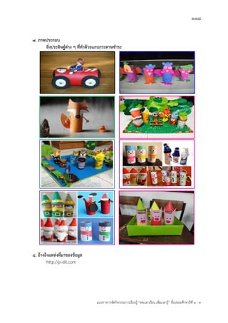 118
แนวทางการจัดกิจกรรมการเรียนรู฾ “ลดเวลาเรียน เพิ่มเวลารู฾” ชั้นปะถมศึกษาปีที่ 1 - 3
7. ภาพประกอบ
สิ่งประดิษฐ์ต่าง ๆ ที่ทาด้วยแกนกระดาษชาระ
8. อ้างอิงแหล่งที่มาของข้อมูล
http://p-dit.com
 