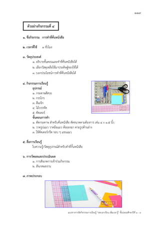 119
แนวทางการจัดกิจกรรมการเรียนรู฾ “ลดเวลาเรียน เพิ่มเวลารู฾” ชั้นปะถมศึกษาปีที่ 1 - 3
1. ชื่อกิจกรรม การทาที่คั่นหนังสือ
2. เวลาที่ใช้ 1 ชั่วโมง
3. วัตถุประสงค์
1. อธิบายขั้นตอนและทาที่คั่นหนังสือได฾
2. เลือกวัสดุเหลือใช฾มาประดิษฐแของใช฾ได฾
3. บอกประโยชนแการทาที่คั่นหนังสือได฾
4. กิจกรรมการเรียนรู้
อุปกรณ์
1. กระดาษสีสวย
2. กรรไกร
3. สีเมจิก
4. ไม฾บรรทัด
5. คัตเตอรแ
ขั้นตอนการทา
1. ตัดกระดาษ สาหรับคั่นหนังสือ ตัดขนาดตามต฾องการ เช฽น 4 x 1.5 นิ้ว
2. วาดรูปแมว วาดมือแมว ห฾อยลงมา ตามรูปด฾านล฽าง
3. ใช฾คัตเตอรแกรีด รอบ ๆ แขนแมว
5. สื่อการเรียนรู้
ใบความรู฾/วัสดุอุปกรณแสาหรับทาที่กั้นหนังสือ
6. การวัดผลและประเมินผล
1. การสังเกตการเข฾าร฽วมกิจกรรม
2. สังเกตผลงาน
7. ภาพประกอบ
ตัวอย่างกิจกรรมที่ 4
 
