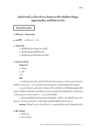 121
แนวทางการจัดกิจกรรมการเรียนรู฾ “ลดเวลาเรียน เพิ่มเวลารู฾” ชั้นปะถมศึกษาปีที่ 1 - 3
กลุ่มกิจกรรมที่ 14 ฝึกการทางาน ทักษะทางอาชีพ ทรัพย์สินทางปัญญา
อยู่อย่างพอเพียง และมีวินัยทางการเงิน
1. ชื่อกิจกรรม กล้วยอาบแดด
2. เวลาที่ใช้ 2 ชั่วโมง (5 – 8 วัน)
3. วัตถุประสงค์
1. เพื่อให฾นักเรียนนากล฾วยสุกมาตากแห฾งได฾
2. เพื่อให฾นักเรียนมีเจตคติที่ดีต฽ออาชีพ
3. เพื่อให฾นักเรียนนาไปใช฾ในชีวิตประจาวันได฾
4. กิจกรรมการเรียนรู้
วัสดุอุปกรณ์
1. กล฾วยสุก
2. เกลือ
3. น้า
วิธีทา
1. นากล฾วยสุกมาปอกเปลือก แล฾วล฾างด฾วยน้าเกลือ เรียงลงบนตะแกรง นาไปตากแดดจนกล฾วยเกือบ
แห฾งสนิท นานประมาณ 3 - 5 วัน (แล฾วแต฽ความแรงของแสงแดด) และหมั่นคอยพลิกกลับด฾านอยู฽เสมอ
2. ก฽อนนากล฾วยไปตากแดดในวันที่ 6 ให฾ละลายน้ากับเกลือให฾เข฾ากัน นาขึ้นตั้งไฟต฾มจนเดือด ทิ้งไว฾
จนเย็น จากนั้นใช฾ขวดน้าคลึงหรือกดกล฾วยให฾แบน แล฾วนากล฾วยลงไปล฾างในน้าเกลือที่เตรียมไว฾ จากนั้นนากล฾วย
วางเรียงบนตะแกรง นาไปตากแดดอีก 1 - 2 วัน จนกล฾วยแห฾งได฾ที่
3. เมื่อกล฾วยแห฾งได฾ที่แล฾ว ใส฽กล฾วยลงในหม฾อ ปิดฝาให฾สนิท วางทิ้งไว฾ 1 คืน เพื่อให฾น้าตาลจากกล฾วย
ซึมออกมา (กล฾วยจะเงาและไม฽แห฾ง) จากนั้นเก็บใส฽ภาชนะที่มีฝาปิดมิดชิด พร฾อมรับประทาน
หมายเหตุ : ขั้นตอนที่ 1 และ 3 สามารถใช฾เวลาว฽าง ๆ ตอนก฽อนเข฾าเรียนภาคเช฾า หรือตอนพักกลางวัน
5. สื่อการเรียนรู้
1. วัสดุอุปกรณแ
2. วิทยากรท฾องถิ่น
ตัวอย่างกิจกรรมที่ 1
 