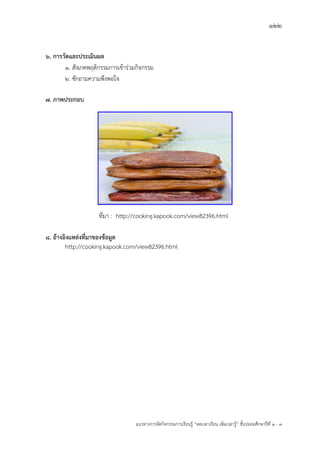 122
แนวทางการจัดกิจกรรมการเรียนรู฾ “ลดเวลาเรียน เพิ่มเวลารู฾” ชั้นปะถมศึกษาปีที่ 1 - 3
6. การวัดและประเมินผล
1. สังเกตพฤติกรรมการเข฾าร฽วมกิจกรรม
2. ซักถามความพึงพอใจ
7. ภาพประกอบ
ที่มา : http://cooking.kapook.com/view82396.html
8. อ้างอิงแหล่งที่มาของข้อมูล
http://cooking.kapook.com/view82396.html
 